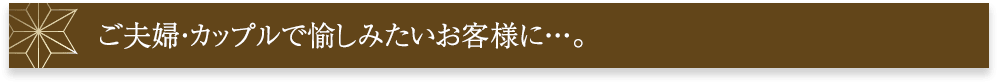 ご夫婦・カップルで愉しみたいお客様に･･･。